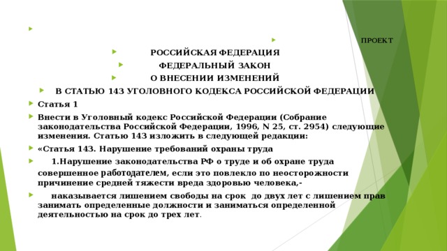   ПРОЕКТ РОССИЙСКАЯ ФЕДЕРАЦИЯ ФЕДЕРАЛЬНЫЙ ЗАКОН О ВНЕСЕНИИ ИЗМЕНЕНИЙ В СТАТЬЮ 143 УГОЛОВНОГО КОДЕКСА РОССИЙСКОЙ ФЕДЕРАЦИИ Статья 1 Внести в Уголовный кодекс Российской Федерации (Собрание законодательства Российской Федерации, 1996, N 25, ст. 2954) следующие изменения. Статью 143 изложить в следующей редакции: «Статья 143. Нарушение требований охраны труда  1.Нарушение законодательства РФ о труде и об охране труда совершенное работодателем , если это повлекло по неосторожности причинение средней тяжести вреда здоровью человека,-  наказывается лишением свободы на срок до двух лет с лишением прав занимать определенные должности и заниматься определенной деятельностью на срок до трех лет . 