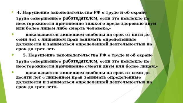  4. Нарушение законодательства РФ о труде и об охране труда совершенное работодателем , если это повлекло по неосторожности причинение тяжкого вреда здоровью двум или более лицам либо смерть человека,-  наказывается лишением свободы на срок от пяти до семи лет с лишением прав занимать определенные должности и заниматься определенной деятельностью на срок до трех лет.  5. Нарушение законодательства РФ о труде и об охране труда совершенное работодателем , если это повлекло по неосторожности причинение смерти двум или более лицам,-  наказывается лишением свободы на срок от семи до десяти лет с лишением прав занимать определенные должности и заниматься определенной деятельностью на срок до трех лет». 