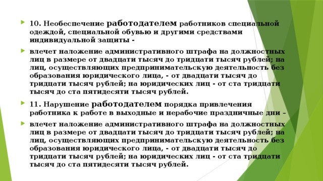 10. Необеспечение работодателем работников специальной одеждой, специальной обувью и другими средствами индивидуальной защиты - влечет наложение административного штрафа на должностных лиц в размере от двадцати тысяч до тридцати тысяч рублей; на лиц, осуществляющих предпринимательскую деятельность без образования юридического лица, - от двадцати тысяч до тридцати тысяч рублей; на юридических лиц - от ста тридцати тысяч до ста пятидесяти тысяч рублей. 11. Нарушение работодателем порядка привлечения работника к работе в выходные и нерабочие праздничные дни – влечет наложение административного штрафа на должностных лиц в размере от двадцати тысяч до тридцати тысяч рублей; на лиц, осуществляющих предпринимательскую деятельность без образования юридического лица, - от двадцати тысяч до тридцати тысяч рублей; на юридических лиц - от ста тридцати тысяч до ста пятидесяти тысяч рублей.  