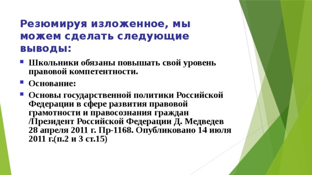 Резюмируя изложенное, мы можем сделать следующие выводы: Школьники обязаны повышать свой уровень правовой компетентности. Основание: Основы государственной политики Российской Федерации в сфере развития правовой грамотности и правосознания граждан /Президент Российской Федерации Д. Медведев 28 апреля 2011 г. Пр-1168. Опубликовано 14 июля 2011 г.(п.2 и 3 ст.15) 