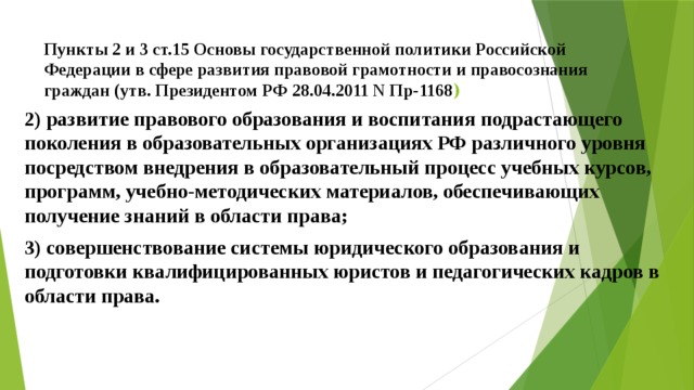 Пункты 2 и 3 ст.15 Основы государственной политики Российской Федерации в сфере развития правовой грамотности и правосознания граждан (утв. Президентом РФ 28.04.2011 N Пр-1168 ) 2) развитие правового образования и воспитания подрастающего поколения в образовательных организациях РФ различного уровня посредством внедрения в образовательный процесс учебных курсов, программ, учебно-методических материалов, обеспечивающих получение знаний в области права; 3) совершенствование системы юридического образования и подготовки квалифицированных юристов и педагогических кадров в области права. 