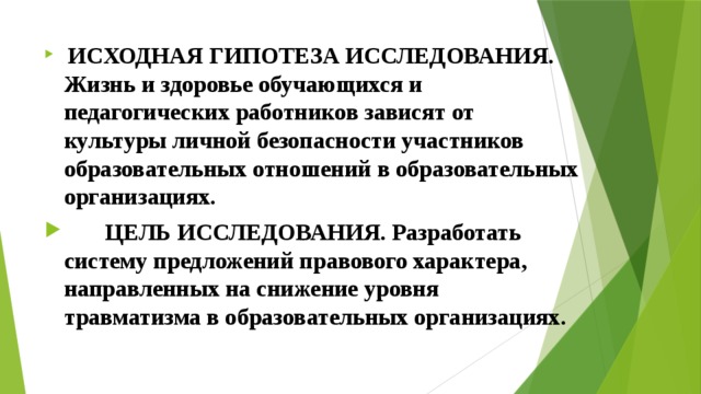  ИСХОДНАЯ ГИПОТЕЗА ИССЛЕДОВАНИЯ. Жизнь и здоровье обучающихся и педагогических работников зависят от культуры личной безопасности участников образовательных отношений в образовательных организациях.  ЦЕЛЬ ИССЛЕДОВАНИЯ. Разработать систему предложений правового характера, направленных на снижение уровня травматизма в образовательных организациях. 