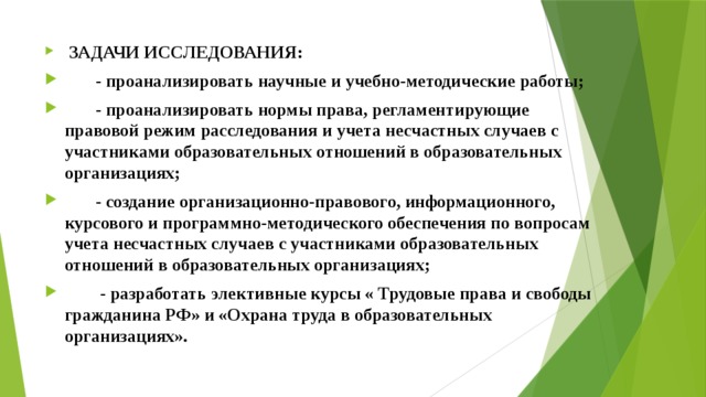  ЗАДАЧИ ИССЛЕДОВАНИЯ:  - проанализировать научные и учебно-методические работы;  - проанализировать нормы права, регламентирующие правовой режим расследования и учета несчастных случаев с участниками образовательных отношений в образовательных организациях;  - создание организационно-правового, информационного, курсового и программно-методического обеспечения по вопросам учета несчастных случаев с участниками образовательных отношений в образовательных организациях;  - разработать элективные курсы « Трудовые права и свободы гражданина РФ» и «Охрана труда в образовательных организациях». 