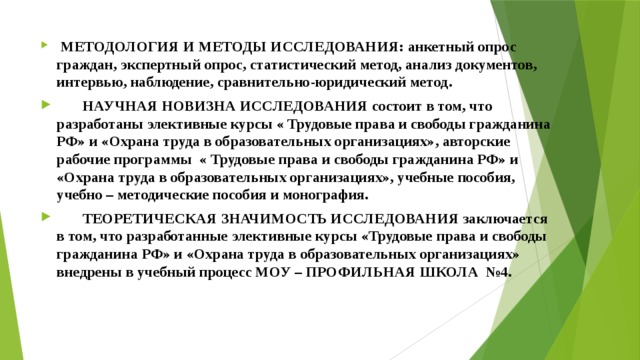  МЕТОДОЛОГИЯ И МЕТОДЫ ИССЛЕДОВАНИЯ: анкетный опрос граждан, экспертный опрос, статистический метод, анализ документов, интервью, наблюдение, сравнительно-юридический метод.  НАУЧНАЯ НОВИЗНА ИССЛЕДОВАНИЯ состоит в том, что разработаны элективные курсы « Трудовые права и свободы гражданина РФ» и «Охрана труда в образовательных организациях», авторские рабочие программы « Трудовые права и свободы гражданина РФ» и «Охрана труда в образовательных организациях», учебные пособия, учебно – методические пособия и монография.  ТЕОРЕТИЧЕСКАЯ ЗНАЧИМОСТЬ ИССЛЕДОВАНИЯ заключается в том, что разработанные элективные курсы «Трудовые права и свободы гражданина РФ» и «Охрана труда в образовательных организациях» внедрены в учебный процесс МОУ – ПРОФИЛЬНАЯ ШКОЛА №4. 