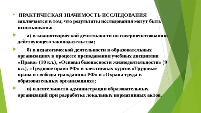  ПРАКТИЧЕСКАЯ ЗНАЧИМОСТЬ ИССЛЕДОВАНИЯ заключается в том, что результаты исследования могут быть использованы:  а) в законотворческой деятельности по совершенствованию действующего законодательства;  б) в педагогической деятельности в образовательных организациях в процессе преподавания учебных дисциплин «Право» (10 кл.), «Основы безопасности жизнедеятельности» (9 кл.), «Трудовое право РФ» и элективных курсов «Трудовые права и свободы гражданина РФ» и «Охрана труда в образовательных организациях»;  в) в деятельности администрации образовательных организаций при разработке локальных нормативных актов. 