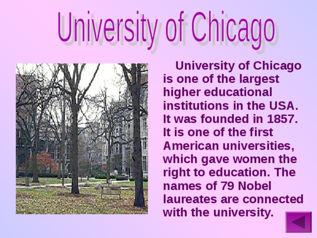  University of Chicago is one of the largest higher educational institutions in the USA. It was founded in 1857. It is one of the first American universities, which gave women the right to education. The names of 79 Nobel laureates are connected with the university. 
