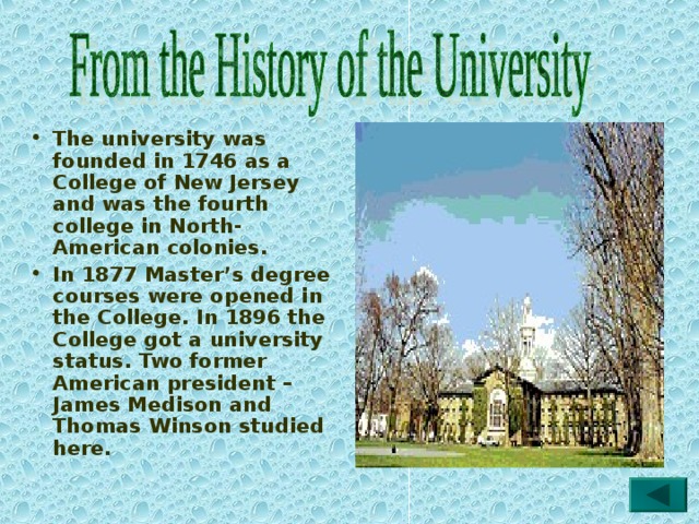 The university was founded in 1746 as a College of New Jersey and was the fourth college in North-American colonies. In 1877 Master’s degree courses were opened in the College. In 1896 the College got a university status. Two former American president – James Medison and Thomas Winson studied here. 
