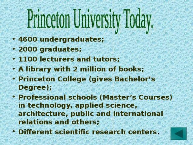 4600 undergraduates; 2000 graduates; 1100 lecturers and tutors; A library with 2 million of books; Princeton College (gives Bachelor’s Degree); Professional schools (Master’s Courses) in technology, applied science, architecture, public and international relations and others; Different scientific research centers . 