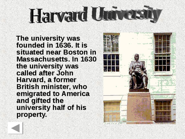 The university was founded in 1636. It is situated near Boston in Massachusetts. In 1630 the university was called after John Harvard, a former British minister, who emigrated to America and gifted the university half of his property. 