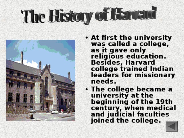  At first the university was called a college, as it gave only religious education. Besides, Harvard college trained Indian leaders for missionary needs. The college became a university at the beginning of the 19th century, when medical and judicial faculties joined the college. 