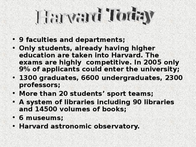 9 faculties and departments; Only students, already having higher education are taken into Harvard. The exams are highly competitive. In 2005 only 9% of applicants could enter the university; 1300 graduates, 6600 undergraduates, 2300 professors; More than 20 students’ sport teams; A system of libraries including 90 libraries and 14500 volumes of books; 6 museums; Harvard astronomic observatory.  