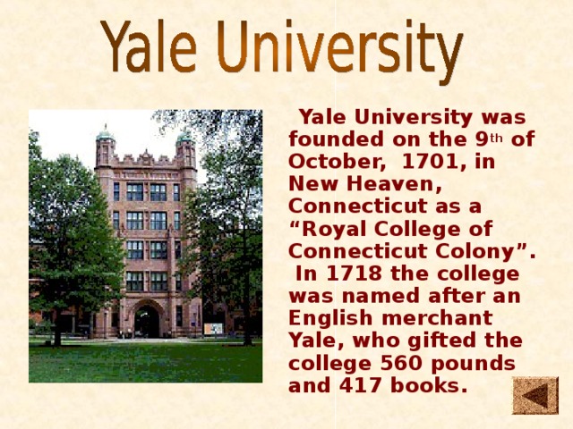  Yale University was founded on the 9 th of October, 1701, in New Heaven, Connecticut as a “Royal College of Connecticut Colony”. In 1718 the college was named after an English merchant Yale, who gifted the college 560 pounds and 417 books. 