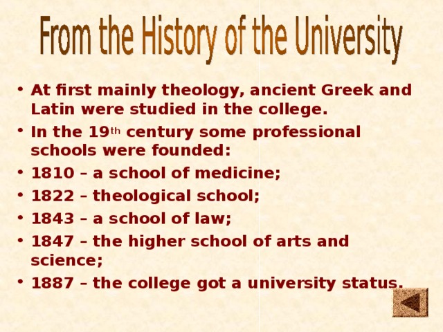 At first mainly theology, ancient Greek and Latin were studied in the college. In the 19 th century some professional schools were founded: 1810 – a school of medicine; 1822 – theological school; 1843 – a school of law; 1847 – the higher school of arts and science; 1887 – the college got a university status.   