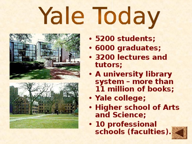 5200 students; 6000 graduates; 3200 lectures and tutors; A university library system – more than 11 million of books; Yale college; Higher school of Arts and Science; 10 professional schools (faculties).  