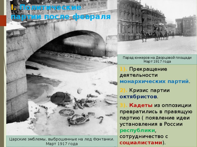 I. Политические партии после февраля Парад юнкеров на Дворцовой площади Март 1917 года 1). Прекращение деятельности монархических партий . 2). Кризис партии октябристов . 3). Кадеты из оппозиции превратились в правящую партию ( появление идеи установления в России республики , сотрудничество с социалистами ). Царские эмблемы, выброшенные на лед Фонтанки. Март 1917 года 