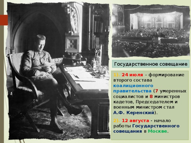 Государственное совещание 1). 24 июля – формирование второго состава коалиционного правительства ( 7 умеренных социалистов и 8 министров кадетов, Председателем и военным министром стал А.Ф. Керенский ). 2). 12 августа - начало работы Государственного совещания в Москве . 