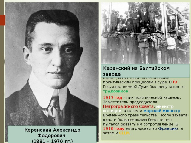 Керенский на Балтийском заводе Юрист, известный по нескольким политическим процессам в суде. В IV Государственной Думе был депутатом от трудовиков . 1917 год – пик политической карьеры. Заместитель председателя Петроградского Совета , министр юстиции , а затем и морской министр Временного правительства. После захвата власти большевиками безуспешно пытался оказать им сопротивление. В 1918 году эмигрировал во Францию , а затем и США . Керенский Александр Федорович  (1881 – 1970 гг.) 
