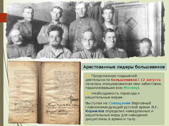 Арестованные лидеры большевиков 3). Продолжение подрывной деятельности большевиков ( 12 августа началась инициированная ими забастовка, парализовавшая всю Москву ). 4). Необходимость перехода к решительным мерам. Выступая на Совещании Верховный главнокомандующий русской армии Л.Г. Корнилов определил немедленные и решительные меры для наведения дисциплины в армии и тылу. 