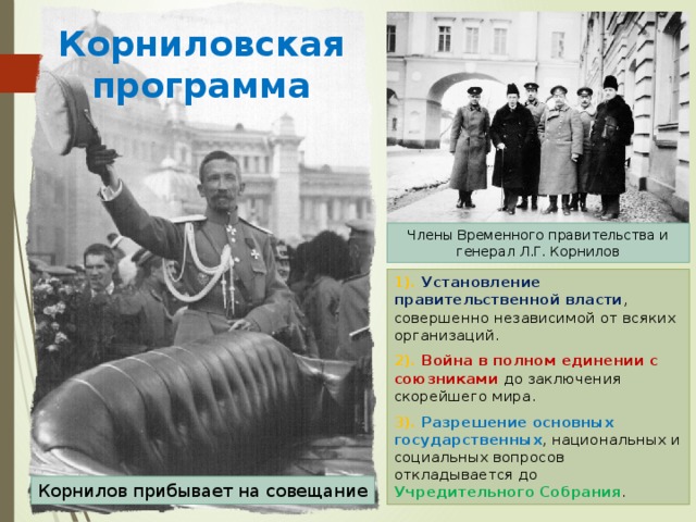 Корниловская программа Члены Временного правительства и генерал Л.Г. Корнилов 1). Установление правительственной власти , совершенно независимой от всяких организаций. 2). Война в полном единении с союзниками до заключения скорейшего мира. 3). Разрешение основных государственных , национальных и социальных вопросов откладывается до Учредительного Собрания . Корнилов прибывает на совещание 