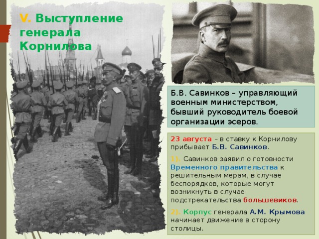 V. Выступление генерала Корнилова Б.В. Савинков – управляющий военным министерством, бывший руководитель боевой организации эсеров. 23 августа – в ставку к Корнилову прибывает Б.В. Савинков . 1). Савинков заявил о готовности Временного правительства к решительным мерам, в случае беспорядков, которые могут возникнуть в случае подстрекательства большевиков . 2). Корпус генерала А.М. Крымова начинает движение в сторону столицы. 