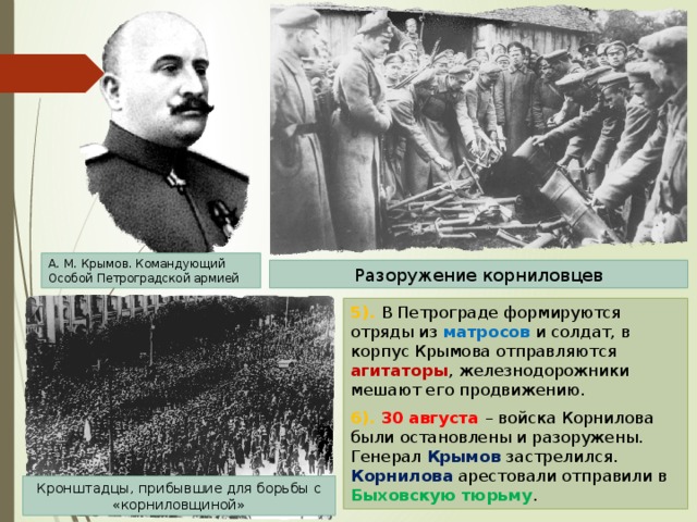 А. М. Крымов. Командующий Особой Петроградской армией Разоружение корниловцев 5). В Петрограде формируются отряды из матросов и солдат, в корпус Крымова отправляются агитаторы , железнодорожники мешают его продвижению. 6). 30 августа – войска Корнилова были остановлены и разоружены. Генерал Крымов застрелился. Корнилова арестовали отправили в Быховскую тюрьму . Кронштадцы, прибывшие для борьбы с «корниловщиной» 