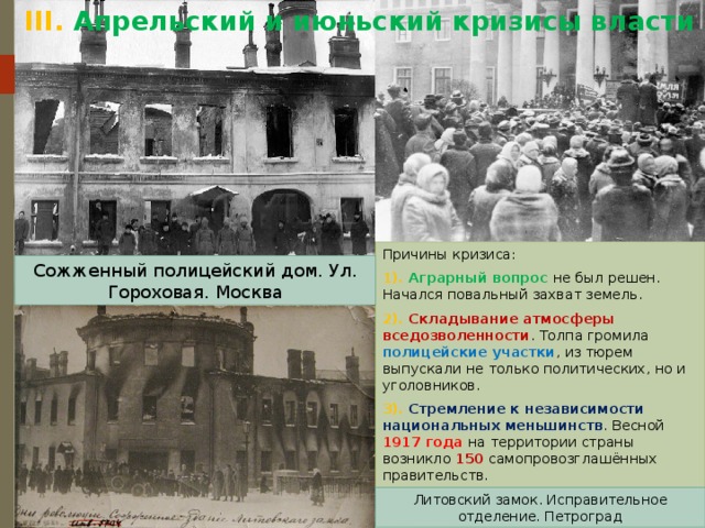 III.  Апрельский и июньский кризисы власти Причины кризиса: 1). Аграрный вопрос не был решен. Начался повальный захват земель. 2). Складывание атмосферы вседозволенности . Толпа громила полицейские участки , из тюрем выпускали не только политических, но и уголовников. 3). Стремление к независимости национальных меньшинств . Весной 1917 года на территории страны возникло 150 самопровозглашённых правительств. Сожженный полицейский дом. Ул. Гороховая. Москва Литовский замок. Исправительное отделение. Петроград 