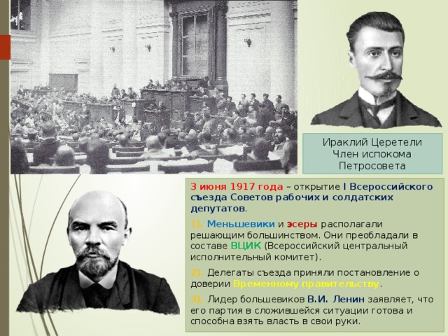 Ираклий Церетели Член испокома Петросовета 3 июня 1917 года – открытие I Всероссийского съезда Советов рабочих и солдатских депутатов . 1). Меньшевики и эсеры располагали решающим большинством. Они преобладали в составе ВЦИК (Всероссийский центральный исполнительный комитет). 2). Делегаты съезда приняли постановление о доверии Временному правительству . 3). Лидер большевиков В.И. Ленин заявляет, что его партия в сложившейся ситуации готова и способна взять власть в свои руки. 