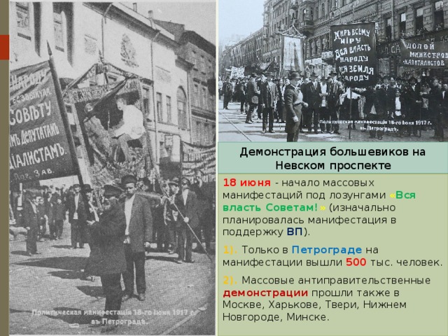 Демонстрация большевиков на Невском проспекте 18 июня - начало массовых манифестаций под лозунгами « Вся власть Советам! » (изначально планировалась манифестация в поддержку ВП ). 1). Только в Петрограде на манифестации вышли 500 тыс. человек. 2). Массовые антиправительственные демонстрации прошли также в Москве, Харькове, Твери, Нижнем Новгороде, Минске. 