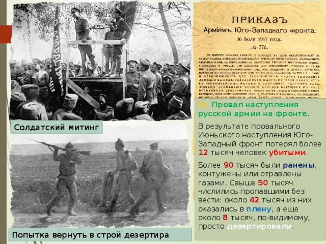 3). Провал наступления русской армии на фронте . В результате провального Июньского наступления Юго-Западный фронт потерял более 12 тысяч человек убитыми . Более 90 тысяч были ранены , контужены или отравлены газами. Свыше 50 тысяч числились пропавшими без вести: около 42 тысяч из них оказались в плену , а еще около 8 тысяч, по-видимому, просто дезертировали . Солдатский митинг Попытка вернуть в строй дезертира 