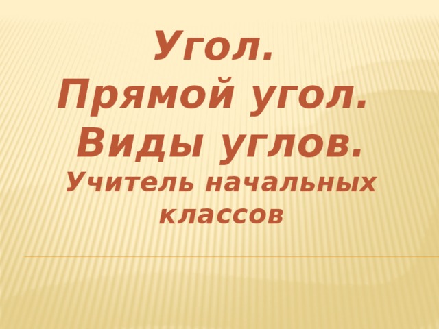 Угол.  Прямой угол.  Виды углов.  Учитель начальных классов 