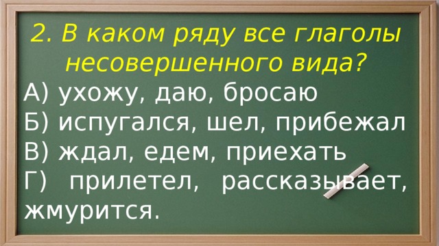 2. В каком ряду все глаголы несовершенного вида? А) ухожу, даю, бросаю Б) испугался, шел, прибежал В) ждал, едем, приехать Г) прилетел, рассказывает, жмурится. 