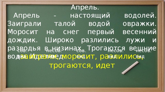  Апрель.  Апрель - настоящий водолей. Заиграли талой водой овражки. Моросит на снег первый весенний дождик. Широко разлились лужи и разводья в низинах. Трогаются вешние воды. Идет лед. сов. вид несов. вид несов. вид сов. вид несов. вид заиграли, моросит, разлились, трогаются, идет 