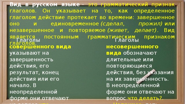 Вид в русском языке  – это грамматический признак глаголов. Он указывает на то, как определенное глаголом действие протекает во времени: завершенное оно и единовременное  (сделал, прожил)  или незавершенное и повторяемое  (живет, делает) . Вид является постоянным грамматическим признаком глаголов.  Глаголы совершенного вида указывают на завершенность действия, его результат, конец действия или его начало. В неопределенной форме они отвечают на вопрос что сделать?.   Глаголы несовершенного вида обозначают длительные или повторяющиеся действия, без указания на их завершенность.  Например: добежать, купить, зазвенеть, построить, запеть. В неопределенной форме они отвечают на вопрос что делать?.   Например: петь, кипеть, бежать, мечтать, перечитывать, подпрыгивать. 