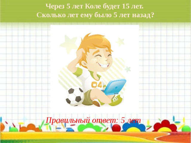 Через 5 лет Коле будет 15 лет. Сколько лет ему было 5 лет назад? Правильный ответ: 5 лет 