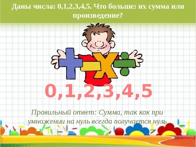 Даны числа: 0,1,2,3,4,5. Что больше: их сумма или произведение? 0,1,2,3,4,5 Правильный ответ: Сумма, так как при умножении на нуль всегда получается нуль 