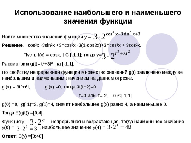Использование наибольшего и наименьшего значения функции Найти множество значений функции y = Решение . cos 3 x -3sin 2 x +3=cos 3 x -3(1-cos2x)+3=cos 3 x + 3cos 2 x.  Пусть t(x) = cosx, t Є [-1;1]; тогда у= Рассмотрим g(t)= t 3 +3t 2 на [-1;1]. По свойству непрерывной функции множество значений g(t) заключено между ее наибольшим и наименьшим значением на данном отрезке. g’(x) = 3t 2 +6t, g’(x) =0, тогда 3t(t+2)=0  t=0 или t=-2, 0 Є[-1;1] g(0) =0, g(-1)=2, g(1)=4, значит наибольшее g(x) равно 4, а наименьшее 0. Тогда E(g(t)) =[0;4]. Функция у= - непрерывная и возрастающая, тогда наименьшее значение у(0) = , наибольшее значение у(4) = . Ответ : Е(у) =[3;48]