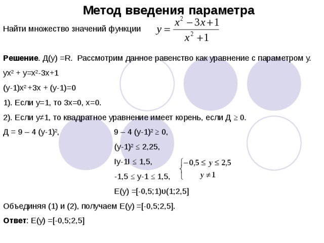 Метод введения параметра Найти множество значений функции Решение . Д(у) =R. Рассмотрим данное равенство как уравнение с параметром у. yx 2 + y=x 2 -3x+1 (y-1)x 2 +3x + (y-1)=0 1). Если у=1, то 3х=0, х=0. 2). Если у ≠1, то квадратное уравнение имеет корень, если Д ≥ 0. Д = 9 – 4 (у-1) 2 , 9 – 4 (у-1) 2 ≥ 0,  (у-1) 2 ≤ 2,25,  Iy-1I ≤ 1,5,  -1,5 ≤ у-1 ≤ 1,5,  E(y) =[-0,5;1) υ(1;2,5] Объединяя (1) и (2), получаем Е(у) =[-0,5;2,5]. Ответ : Е(у) =[-0,5;2,5]