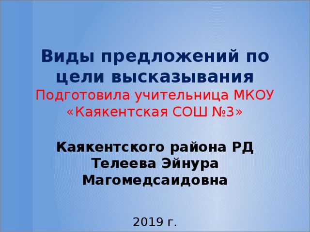 Виды предложений по цели высказывания Подготовила учительница МКОУ «Каякентская СОШ №3»  Каякентского района РД Телеева Эйнура Магомедсаидовна 2019 г.  