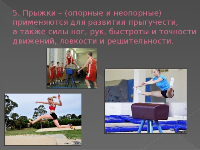 5. Прыжки – (опорные и неопорные) применяются для развития прыгучести,  а также силы ног, рук, быстроты и точности движений, ловкости и решительности.   