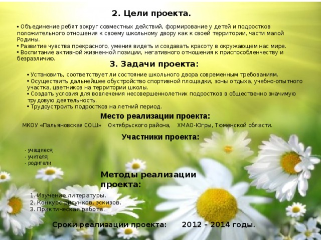 . 2. Цели проекта.  Объединение ребят вокруг совместных действий, формирование у детей и подростков положительного отношения к своему школьному двору как к своей территории, части малой Родины.  Развитие чувства прекрасного, умения видеть и создавать красоту в окружающем нас мире.  Воспитание активной жизненной позиции, негативного отношения к приспособленчеству и безразличию. 3. Задачи проекта:  Установить, соответствует ли состояние школьного двора современным требованиям.  Осуществить дальнейшее обустройство спортивной площадки, зоны отдыха, учебно-опытного участка, цветников на территории школы.  Создать условия для вовлечения несовершеннолетних подростков в общественно значимую трудовую деятельность.  Трудоустроить подростков на летний период. Место реализации проекта: МКОУ «Пальяновская СОШ» Октябрьского района, ХМАО-Югры, Тюменской области. Участники проекта: - учащиеся; - учителя; - родители Методы реализации проекта: 1. Изучение литературы. 2. Конкурс рисунков, эскизов. 3. Практическая работа. Сроки реализации проекта: 2012 – 2014 годы. 