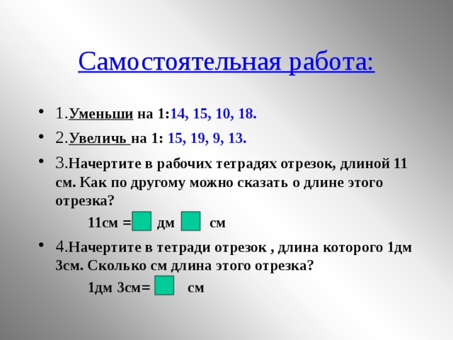 Самостоятельная работа: 1. Уменьши на 1: 14, 15, 10, 18. 2. Увеличь на 1: 15, 19, 9, 13. 3. Начертите в рабочих тетрадях отрезок, длиной 11 см. Как по другому можно сказать о длине этого отрезка?  11см = дм см 4. Начертите в тетради отрезок , длина которого 1дм 3см. Сколько см длина этого отрезка?  1дм 3см= см 10 