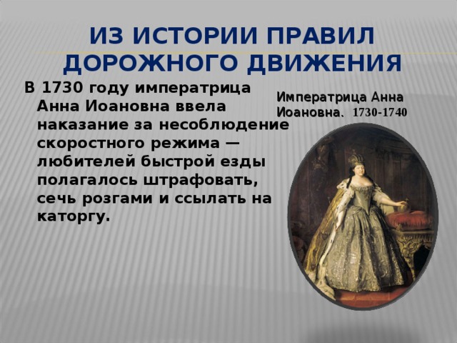 ИЗ ИСТОРИИ ПРАВИЛ ДОРОЖНОГО ДВИЖЕНИЯ  В 1730 году императрица Анна Иоановна ввела наказание за несоблюдение скоростного режима — любителей быстрой езды полагалось штрафовать, сечь розгами и ссылать на каторгу.  Императрица Анна Иоановна.   1730-1740 