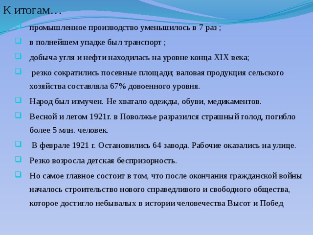 К итогам… промышленное производство уменьшилось в 7 раз ; в полнейшем упадке был транспорт ; добыча угля и нефти находилась на уровне конца XIX века;  резко сократились посевные площади; валовая продукция сельского хозяйства составляла 67% довоенного уровня. Народ был измучен. Не хватало одежды, обуви, медикаментов. Весной и летом 1921г. в Поволжье разразился страшный голод, погибло более 5 млн. человек.  В феврале 1921 г. Остановились 64 завода. Рабочие оказались на улице. Резко возросла детская беспризорность. Но самое главное состоит в том, что после окончания гражданской войны началось строительство нового справедливого и свободного общества, которое достигло небывалых в истории человечества Высот и Побед  