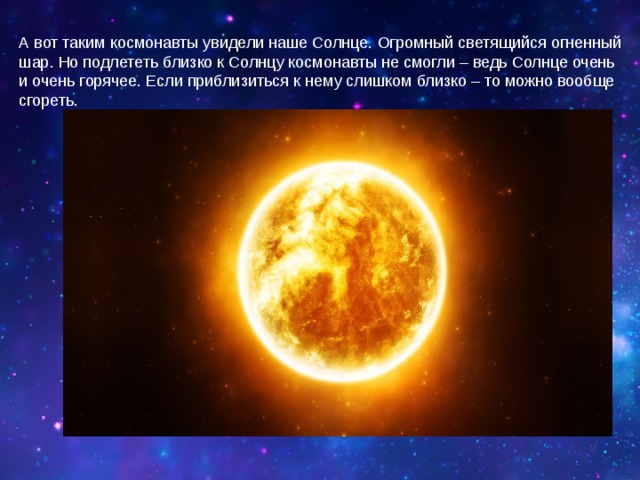 А вот таким космонавты увидели наше Солнце. Огромный светящийся огненный шар. Но подлететь близко к Солнцу космонавты не смогли – ведь Солнце очень и очень горячее. Если приблизиться к нему слишком близко – то можно вообще сгореть.   