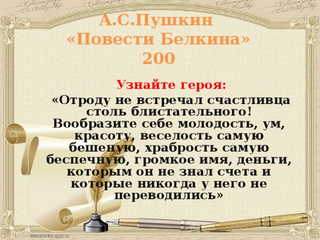 А.С.Пушкин  «Повести Белкина»  200  Узнайте героя:  «Отроду не встречал счастливца столь блистательного! Вообразите себе молодость, ум, красоту, веселость самую бешеную, храбрость самую беспечную, громкое имя, деньги, которым он не знал счета и которые никогда у него не переводились»