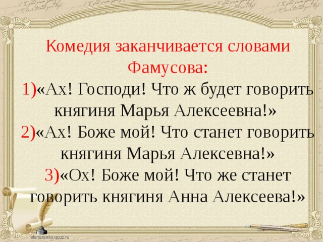 Комедия заканчивается словами Фамусова: 1) «Ах! Господи! Что ж будет говорить княгиня Марья Алексеевна!» 2) «Ах! Боже мой! Что станет говорить княгиня Марья Алексевна!» 3) «Ох! Боже мой! Что же станет говорить княгиня Анна Алексеева!»