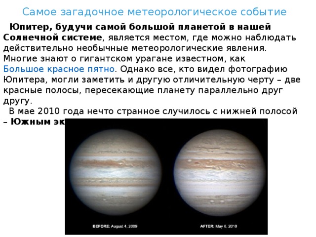 Самое загадочное метеорологическое событие  Юпитер, будучи самой большой планетой в нашей Солнечной системе , является местом, где можно наблюдать действительно необычные метеорологические явления. Многие знают о гигантском урагане известном, как  Большое красное пятно . Однако все, кто видел фотографию Юпитера, могли заметить и другую отличительную черту – две красные полосы, пересекающие планету параллельно друг другу.  В мае 2010 года нечто странное случилось с нижней полосой –  Южным экваториальным поясом  – она исчезла. 