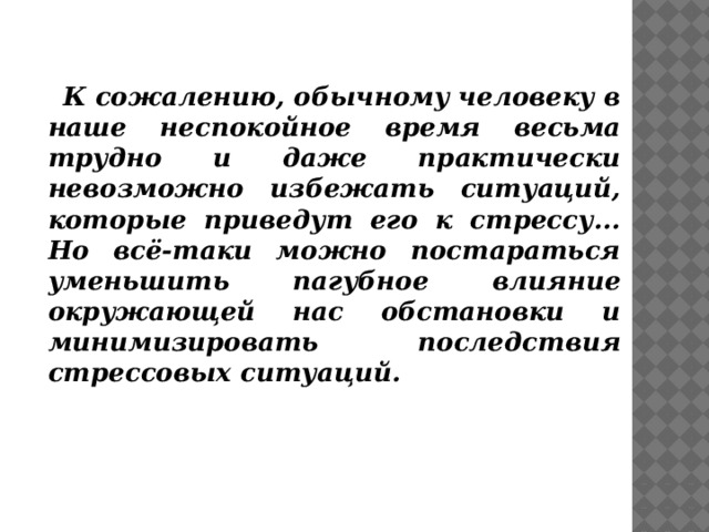  К сожалению, обычному человеку в наше неспокойное время весьма трудно и даже практически невозможно избежать ситуаций, которые приведут его к стрессу... Но всё-таки можно постараться уменьшить пагубное влияние окружающей нас обстановки и минимизировать последствия стрессовых ситуаций. 