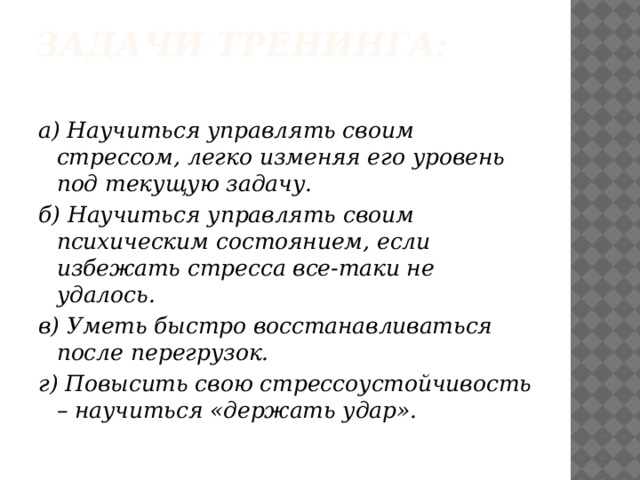 Задачи тренинга:   а) Научиться управлять своим стрессом, легко изменяя его уровень под текущую задачу. б) Научиться управлять своим психическим состоянием, если избежать стресса все-таки не удалось. в) Уметь быстро восстанавливаться после перегрузок. г) Повысить свою стрессоустойчивость – научиться «держать удар». 