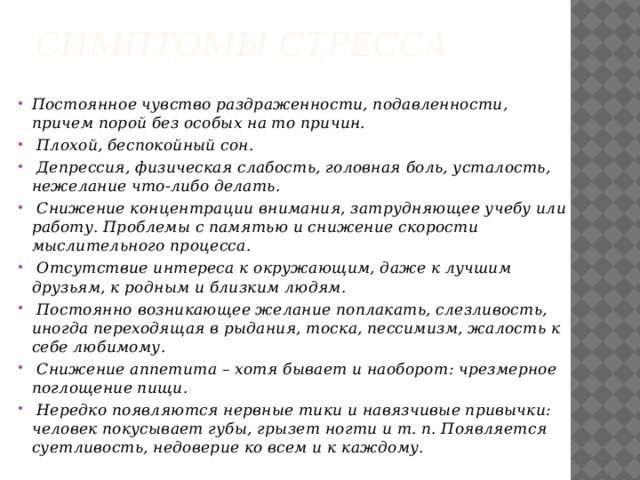 Симптомы стресса    Постоянное чувство раздраженности, подавленности, причем порой без особых на то причин.  Плохой, беспокойный сон.   Депрессия, физическая слабость, головная боль, усталость, нежелание что-либо делать.  Снижение концентрации внимания, затрудняющее учебу или работу. Проблемы с памятью и снижение скорости мыслительного процесса.  Отсутствие интереса к окружающим, даже к лучшим друзьям, к родным и близким людям.  Постоянно возникающее желание поплакать, слезливость, иногда переходящая в рыдания, тоска, пессимизм, жалость к себе любимому.  Снижение аппетита – хотя бывает и наоборот: чрезмерное поглощение пищи.  Нередко появляются нервные тики и навязчивые привычки: человек покусывает губы, грызет ногти и т. п. Появляется суетливость, недоверие ко всем и к каждому.  